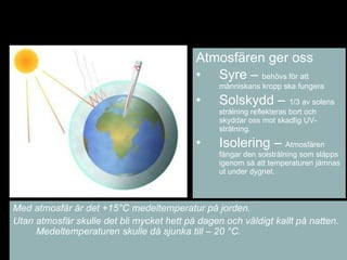 ٳǲä ger oss Syre –  behövs för att människans kropp ska fungera Solskydd –  1/3 av solens strålning reflekteras bort och skyddar oss mot skadlig UV-strålning. Isolering –  ٳǲä fångar den solstrålning som släpps igenom så att temperaturen jämnas ut under dygnet. Med atmosfär är det +15 °C medeltemperatur på jorden.  Utan atmosfär skulle det bli mycket hett på dagen och väldigt kallt på natten.  Medeltemperaturen skulle då sjunka till – 20  °C. 