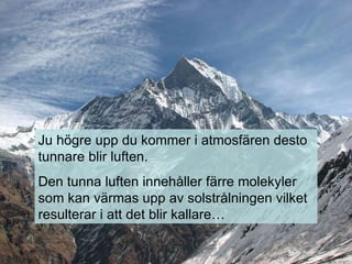 Ju högre upp du kommer i atmosfären desto tunnare blir luften. Den tunna luften innehåller färre molekyler som kan värmas upp av solstrålningen vilket resulterar i att det blir kallare… 