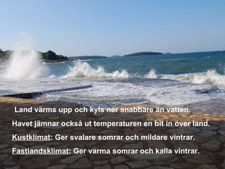 Land värms upp och kyls ner snabbare än vatten. Havet jämnar också ut temperaturen en bit in över land. Kustklimat : Ger svalare somrar och mildare vintrar. Fastlandsklimat : Ger varma somrar och kalla vintrar. 