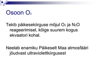 Osoon O3
Tekib päikesekiirguse mõjul O2 ja N2O
 reageerimisel, kõige suurem kogus
 ekvaatori kohal.

Neelab enamiku Päikeselt Maa atmosfääri
 jõudvast ultraviolettkiirgusest
 