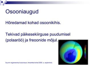 Osooniaugud
Hõredamad kohad osoonikihis.

Tekivad päikesekiirguse puudumisel
(polaaröö) ja freoonide mõjul.




Suurim registreeritud osooniauk, Antarktika kohal 2000. a. septembris.
 