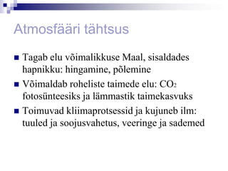Atmosfääri tähtsus
 Tagab elu võimalikkuse Maal, sisaldades
  hapnikku: hingamine, põlemine
 Võimaldab roheliste taimede elu: CO2
  fotosünteesiks ja lämmastik taimekasvuks
 Toimuvad kliimaprotsessid ja kujuneb ilm:
  tuuled ja soojusvahetus, veeringe ja sademed
 