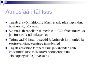 Atmosfääri tähtsus
   Tagab elu võimalikkuse Maal, sisaldades hapnikku:
    hingamine, põlemine
   Võimaldab roheliste taimede elu: CO2 fotosünteesiks
    ja lämmastik taimekasvuks
   Toimuvad kliimaprotsessid ja kujuneb ilm: tuuled ja
    soojusvahetus, veeringe ja sademed
   Tagab keskmise temperatuuri ja vähendab selle
    kõikumisi: looduslik kasvuhooneefekt tänu
    süsihappegaasile ja veeaurule
 
