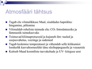 Atmosfääri tähtsus
   Tagab elu võimalikkuse Maal, sisaldades hapnikku:
    hingamine, põlemine
   Võimaldab roheliste taimede elu: CO2 fotosünteesiks ja
    lämmastik taimekasvuks
   Toimuvad kliimaprotsessid ja kujuneb ilm: tuuled ja
    soojusvahetus, veeringe ja sademed
   Tagab keskmise temperatuuri ja vähendab selle kõikumisi:
    looduslik kasvuhooneefekt tänu süsihappegaasile ja veeaurule
   Kaitseb Maad kosmiliste taevakehade ja UV- kiirguse eest
 