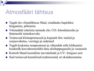Atmosfääri tähtsus
   Tagab elu võimalikkuse Maal, sisaldades hapnikku:
    hingamine, põlemine
   Võimaldab roheliste taimede elu: CO2 fotosünteesiks ja
    lämmastik taimekasvuks
   Toimuvad kliimaprotsessid ja kujuneb ilm: tuuled ja
    soojusvahetus, veeringe ja sademed
   Tagab keskmise temperatuuri ja vähendab selle kõikumisi:
    looduslik kasvuhooneefekt tänu süsihappegaasile ja veeaurule
   Kaitseb Maad kosmiliste taevakehade ja UV- kiirguse eest
   Seal toimuvad keemilised reaktsioonid, nt oksüdeerumine
 