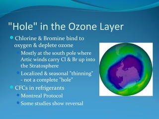 "Hole" in the Ozone Layer
Chlorine & Bromine bind to
oxygen & deplete ozone
Mostly at the south pole where
Artic winds carry Cl & Br up into
the Stratosphere
Localized & seasonal "thinning"
- not a complete "hole"
CFCs in refrigerants
Montreal Protocol
Some studies show reversal
 