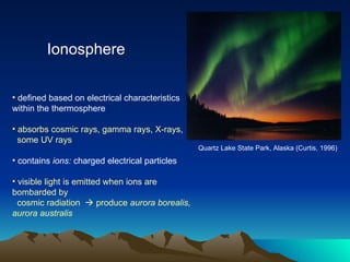Ionosphere Quartz Lake State Park, Alaska (Curtis, 1996)   defined based on electrical characteristics within the thermosphere absorbs cosmic rays, gamma rays, X-rays, some UV rays contains  ions:  charged electrical particles visible light is emitted when ions are bombarded by cosmic radiation    produce  aurora borealis, aurora australis  