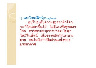 5. เอกโซสเฟี ยร์ (Exosphere)
       อยูในระดับความสูงจากผิวโลก
          ่
500 กิโลเมตรขึนไป ไมมีแรงดึงดูดของ
                ้          ่
โลก ดาวตกและอุกกาบาตจะไมลุก    ่
ไหม้ในชันนี้ เนื่องจากมีแก๊สเบาบาง
            ้
มาก จนไมถือวาเป็ นส่วนหนึ่งของ
              ่   ่
บรรยากาศ
 