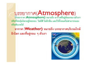 บรรยากาศ(Atmosphere) วเรา
   บรรยากาศ (Atmosphere) หมายถึง อากาศทีอยู่ล้อมรอบๆตั
หรื อทีห่ อหุ้มโลกอยู่โดยรอบ ไม่ มีสี ไม่ มีกลิน และไว้ ทังหมดไม่ สามารถมอง
                                                          %
หรื อสังเกตได้
   อากาศ (Weather) หมายถึง บรรยากาศบริเวณใกล้
ผิวโลก และทีอยู่รอบ ๆ ตัวเรา
 