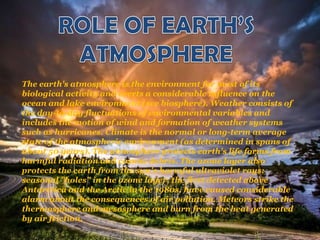 The earth's atmosphere is the environment for most of its
biological activity and exerts a considerable influence on the
ocean and lake environment (see biosphere). Weather consists of
the day-to-day fluctuations of environmental variables and
includes the motion of wind and formation of weather systems
such as hurricanes. Climate is the normal or long-term average
state of the atmospheric environment (as determined in spans of
about 50 years). The atmosphere protects earth's life forms from
harmful radiation and cosmic debris. The ozone layer also
protects the earth from the sun's harmful ultraviolet rays;
seasonal "holes" in the ozone layer, the first detected above
Antarctica and the Arctic in the 1980s, have caused considerable
alarm about the consequences of air pollution. Meteors strike the
thermosphere and mesosphere and burn from the heat generated
by air friction.
 
