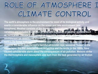The earth's atmosphere is the environment for most of its biological activity and
exerts a considerable influence on the ocean and lake environment (see
biosphere). Weather consists of the day-to-day fluctuations of environmental
variables and includes the motion of wind and formation of weather systems such
as hurricanes. Climate is the normal or long-term average state of the atmospheric
environment (as determined in spans of about 50 years). The atmosphere protects
earth's life forms from harmful radiation and cosmic debris. The ozone layer also
protects the earth from the sun's harmful ultraviolet rays; seasonal “holes” in the
ozone layer, the first detected above Antarctica and the Arctic in the 1980s, have
caused considerable alarm about the consequences of air pollution. Meteors strike
the thermosphere and mesosphere and burn from the heat generated by air friction
 