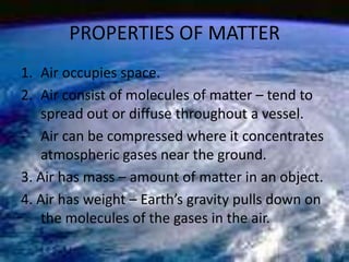 PROPERTIES OF MATTER
1. Air occupies space.
2. Air consist of molecules of matter – tend to
spread out or diffuse througho...
