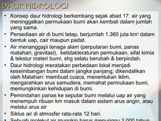 DAUR HIDROLOGIDAUR HIDROLOGI
• Konsep daur hidrologi berkembang sejak abad 17: air yang
meninggalkan permukaan bumi akan kembali dalam jumlah
yang sama.
• Persediaan air di bumi tetap, berjumlah 1.360 juta km3
dalam
bentuk uap, cair maupun padat.
• Air menanggapi tenaga alam (perputaran bumi, panas
matahari, gravitasi), ketidakteraturan permukaan, sifat kimia
& tekstur materi bumi, shg selalu berubah & berpindah.
• Daur hidrologi meratakan perbedaan lokal menjadi
keseimbangan bumi dalam jangka panjang; dikendalikan
oleh Matahari: membuat cuaca, menentukan iklim,
mengarahkan arus samudera, memahat permukaan bumi,
memungkinkan kehidupan di bumi.
• Pemindahan panas ke seputar bumi melalui uap air yang
menempuh ribuan km masuk dalam sistem arus angin, atau
melalui arus air
• Siklus air di atmosfer rata-rata 12 hari.
 