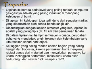 TroposferTroposfer
• Lapisan ini berada pada level yang paling rendah, campuran
gas-gasnya adalah yang paling ideal untuk menopang
kehidupan di bumi.
• Di lapisan ini kehidupan juga terlindung dari sengatan radiasi
yang dipancarkan oleh benda-benda langit lain.
• Dibandingkan dengan lapisan atmosfer yang lain, lapisan ini
adalah yang paling tipis (lk. 15 km dari permukaan tanah).
• Di dalam lapisan ini, hampir semua jenis cuaca, perubahan
suhu yang mendadak, angin tekanan dan kelembaban yang
kita rasakan sehari-hari terjadi.
• Ketinggian yang paling rendah adalah bagian yang paling
hangat dari troposfer, karena permukaan bumi menyerap
radiasi panas dari matahari dan menyalurkan panasnya ke
udara. Ketinggian bertambah, maka suhu udara akan
berkurang , dari sekitar 17o
C sampai - 52o
C.
 