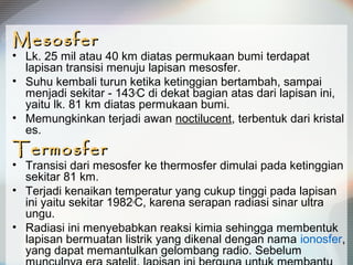 MesosferMesosfer
• Lk. 25 mil atau 40 km diatas permukaan bumi terdapat
lapisan transisi menuju lapisan mesosfer.
• Suhu kembali turun ketika ketinggian bertambah, sampai
menjadi sekitar - 143o
C di dekat bagian atas dari lapisan ini,
yaitu lk. 81 km diatas permukaan bumi.
• Memungkinkan terjadi awan noctilucent, terbentuk dari kristal
es.
TermosferTermosfer
• Transisi dari mesosfer ke thermosfer dimulai pada ketinggian
sekitar 81 km.
• Terjadi kenaikan temperatur yang cukup tinggi pada lapisan
ini yaitu sekitar 1982o
C, karena serapan radiasi sinar ultra
ungu.
• Radiasi ini menyebabkan reaksi kimia sehingga membentuk
lapisan bermuatan listrik yang dikenal dengan nama ionosfer,
yang dapat memantulkan gelombang radio. Sebelum
 