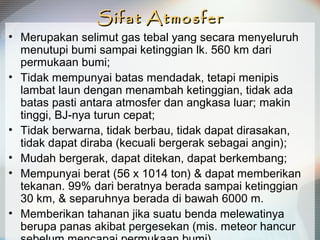 Sifat AtmosferSifat Atmosfer
• Merupakan selimut gas tebal yang secara menyeluruh
menutupi bumi sampai ketinggian lk. 560 km dari
permukaan bumi;
• Tidak mempunyai batas mendadak, tetapi menipis
lambat laun dengan menambah ketinggian, tidak ada
batas pasti antara atmosfer dan angkasa luar; makin
tinggi, BJ-nya turun cepat;
• Tidak berwarna, tidak berbau, tidak dapat dirasakan,
tidak dapat diraba (kecuali bergerak sebagai angin);
• Mudah bergerak, dapat ditekan, dapat berkembang;
• Mempunyai berat (56 x 1014 ton) & dapat memberikan
tekanan. 99% dari beratnya berada sampai ketinggian
30 km, & separuhnya berada di bawah 6000 m.
• Memberikan tahanan jika suatu benda melewatinya
berupa panas akibat pergesekan (mis. meteor hancur
 
