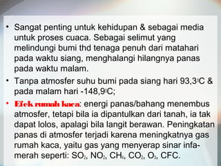 • Sangat penting untuk kehidupan & sebagai media
untuk proses cuaca. Sebagai selimut yang
melindungi bumi thd tenaga penuh dari matahari
pada waktu siang, menghalangi hilangnya panas
pada waktu malam.
• Tanpa atmosfer suhu bumi pada siang hari 93,30C &
pada malam hari -148,90C;
• Efekrumah kaca: energi panas/bahang menembus
atmosfer, tetapi bila ia dipantulkan dari tanah, ia tak
dapat lolos, apalagi bila langit berawan. Peningkatan
panas di atmosfer terjadi karena meningkatnya gas
rumah kaca, yaitu gas yang menyerap sinar infa-
merah seperti: SO2, NO2, CH4, CO2, O3, CFC.
 