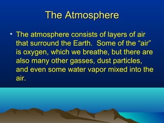 The AtmosphereThe Atmosphere
• The atmosphere consists of layers of air
that surround the Earth. Some of the “air”
is oxygen, which we breathe, but there are
also many other gasses, dust particles,
and even some water vapor mixed into the
air.
 