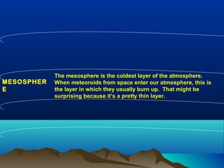 MESOSPHER
E
The mesosphere is the coldest layer of the atmosphere.
When meteoroids from space enter our atmosphere, this is
the layer in which they usually burn up. That might be
surprising because it’s a pretty thin layer.
 
