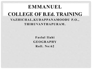 EMMANUEL 
COLLEGE OF B.Ed. TRAINING 
VAZHICHAL,KUDAPPANAMOODU P.O. , 
THIRUVANTHAPURAM. 
Fas lul I l ahi 
GEOGRAPHY 
Rol l . No: 62 
 