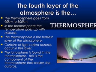The fourth layer of theThe fourth layer of the
atmosphere is the…atmosphere is the…
 The thermosphere goes fromThe thermosphere goes from
90km to 300km.90km to 300km.
 In the thermosphere theIn the thermosphere the
temperature goes up withtemperature goes up with
altitude.altitude.
 The thermosphere is the hottestThe thermosphere is the hottest
layer of the atmosphere.layer of the atmosphere.
 Curtains of light called aurorasCurtains of light called auroras
occur in this layer.occur in this layer.
 The Ionosphere is found in theThe Ionosphere is found in the
thermosphere. This is thethermosphere. This is the
component of thecomponent of the
thermosphere that makes thethermosphere that makes the
auroras.auroras.
THERMOSPHERTHERMOSPHER
 