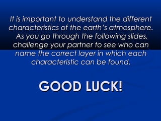 GOOD LUCK!GOOD LUCK!
It is important to understand the differentIt is important to understand the different
characteristics of the earth’s atmosphere.characteristics of the earth’s atmosphere.
As you go through the following slides,As you go through the following slides,
challenge your partner to see who canchallenge your partner to see who can
name the correct layer in which eachname the correct layer in which each
characteristic can be found.characteristic can be found.
 