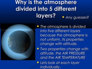 Why is the atmosphereWhy is the atmosphere
divided into 5 differentdivided into 5 different
layers?layers?  Any guesses?Any guesses?
 The atmosphere is dividedThe atmosphere is divided
into five different layersinto five different layers
because the atmosphere isbecause the atmosphere is
not uniform, its propertiesnot uniform, its properties
change with altitude.change with altitude.
 Two properties change withTwo properties change with
altitude, the AIR PRESSUREaltitude, the AIR PRESSURE
and the AIR TEMPERATUREand the AIR TEMPERATURE
 Lets look at each layerLets look at each layer
individually.individually.
 