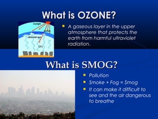 What is OZONE?What is OZONE?
 A gaseous layer in the upper
atmosphere that protects the
earth from harmful ultraviolet
radiation.
What is SMOG?What is SMOG?
 Pollution
 Smoke + Fog = Smog
 It can make it difficult to
see and the air dangerous
to breathe.
 