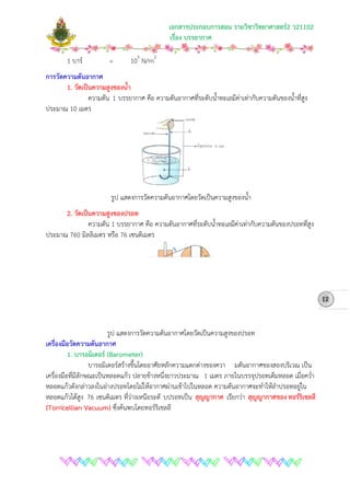 เอกสารประกอบการสอน รายวิชาวิทยาศาสตร2 ว21102
เรื่อง บรรยากาศ
1 บาร = 105
N/m2
การวัดความดันอากาศ
1. วัดเปนความสูงของน้ํา
ความดัน 1 บรรยากาศ คือ ความดันอากาศที่ระดับน้ําทะเลมีคาเทากับความดันของน้ําที่สูง
ประมาณ 10 เมตร
รูป แสดงการวัดความดันอากาศโดยวัดเปนความสูงของน้ํา
2. วัดเปนความสูงของปรอท
ความดัน 1 บรรยากาศ คือ ความดันอากาศที่ระดับน้ําทะเลมีคาเทากับความดันของปรอทที่สูง
ประมาณ 760 มิลลิเมตร หรือ 76 เซนติเมตร
รูป แสดงการวัดความดันอากาศโดยวัดเปนความสูงของปรอท
เครื่องมือวัดความดันอากาศ
1. บารอมิเตอร (Barometer)
บารอมิเตอรสรางขึ้นโดยอาศัยหลักความแตกตางของควา มดันอากาศของสองบริเวณ เปน
เครื่องมือที่มีลักษณะเปนหลอดแกว ปลายขางหนึ่งยาวประมาณ 1 เมตร ภายในบรรจุปรอทเต็มหลอด เมื่อคว่ํา
หลอดแกวดังกลาวลงในอางปรอทโดยไมใหอากาศผานเขาไปในหลอด ความดันอากาศจะทําใหลําปรอทอยูใน
หลอดแกวไดสูง 76 เซนติเมตร ที่วางเหนือระดั บปรอทเปน สุญญากาศ เรียกวา สุญญากาศของ ทอรริเชลลี
(Torricellian Vacuum) ซึ่งคนพบโดยทอรริเชลลี
12
 