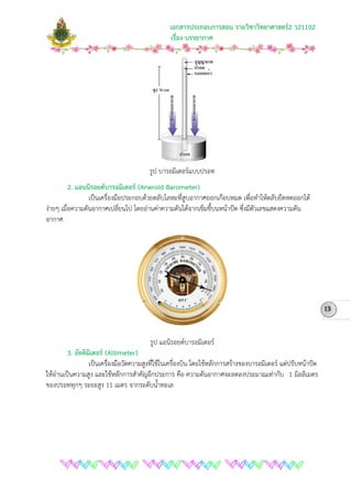 เอกสารประกอบการสอน รายวิชาวิทยาศาสตร2 ว21102
เรื่อง บรรยากาศ
รูป บารอมิเตอรแบบปรอท
2. แอนนิรอยดบารอมิเตอร (Aneroid Barometer)
เปนเครื่องมือประกอบดวยตลับโลหะที่สูบอากาศออกเกือบหมด เพื่อทําใหตลับยืดหดออกได
งายๆ เมื่อความดันอากาศเปลี่ยนไป โดยอานคาความดันไดจากเข็มชี้บนหนาปด ซึ่งมีตัวเลขแสดงความดัน
อากาศ
รูป แอนิรอยดบารอมิเตอร
3. อัลติมิเตอร (Altimeter)
เปนเครื่องมือวัดความสูงที่ใชในเครื่องบิน โดยใชหลักการสรางของบารอมิเตอร แตปรับหนาปด
ใหอานเปนความสูง และใชหลักการสําคัญอีกประการ คือ ความดันอากาศจะลดลงประมาณเทากับ 1 มิลลิเมตร
ของปรอททุกๆ ระยะสูง 11 เมตร จากระดับน้ําทะเล
13
 