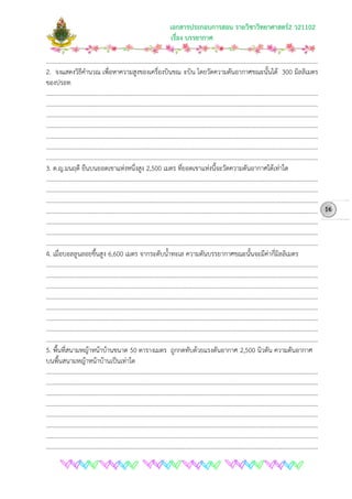 เอกสารประกอบการสอน รายวิชาวิทยาศาสตร2 ว21102
เรื่อง บรรยากาศ
………………………………………………………………………………………………………………………………………………………………
2. จงแสดงวิธีคํานวณ เพื่อหาความสูงของเครื่องบินขณ ะบิน โดยวัดความดันอากาศขณะนั้นได 300 มิลลิเมตร
ของปรอท
………………………………………………………………………………………………………………………………………………………………
………………………………………………………………………………………………………………………………………………………………
………………………………………………………………………………………………………………………………………………………………
………………………………………………………………………………………………………………………………………………………………
………………………………………………………………………………………………………………………………………………………………
………………………………………………………………………………………………………………………………………………………………
………………………………………………………………………………………………………………………………………………………………
3. ด.ญ.มนฤดี ยืนบนยอดเขาแหงหนึ่งสูง 2,500 เมตร ที่ยอดเขาแหงนี้จะวัดความดันอากาศไดเทาใด
………………………………………………………………………………………………………………………………………………………………
………………………………………………………………………………………………………………………………………………………………
………………………………………………………………………………………………………………………………………………………………
………………………………………………………………………………………………………………………………………………………………
………………………………………………………………………………………………………………………………………………………………
………………………………………………………………………………………………………………………………………………………………
………………………………………………………………………………………………………………………………………………………………
4. เมื่อบอลลูนลอยขึ้นสูง 6,600 เมตร จากระดับน้ําทะเล ความดันบรรยากาศขณะนั้นจะมีคากี่มิลลิเมตร
………………………………………………………………………………………………………………………………………………………………
………………………………………………………………………………………………………………………………………………………………
………………………………………………………………………………………………………………………………………………………………
………………………………………………………………………………………………………………………………………………………………
………………………………………………………………………………………………………………………………………………………………
………………………………………………………………………………………………………………………………………………………………
………………………………………………………………………………………………………………………………………………………………
………………………………………………………………………………………………………………………………………………………………
5. พื้นที่สนามหญาหนาบานขนาด 50 ตารางเมตร ถูกกดทับดวยแรงดันอากาศ 2,500 นิวตัน ความดันอากาศ
บนพื้นสนามหญาหนาบานเปนเทาใด
………………………………………………………………………………………………………………………………………………………………
………………………………………………………………………………………………………………………………………………………………
………………………………………………………………………………………………………………………………………………………………
………………………………………………………………………………………………………………………………………………………………
………………………………………………………………………………………………………………………………………………………………
………………………………………………………………………………………………………………………………………………………………
………………………………………………………………………………………………………………………………………………………………
………………………………………………………………………………………………………………………………………………………………
16
 