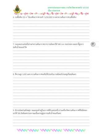เอกสารประกอบการสอน รายวิชาวิทยาศาสตร2 ว21102
เรื่อง บรรยากาศ
6. บนพื้นหอง 32 m2
………………………………………………………………………………………………………………………………………………………………
มีแรงดันอากาศกระทํา 3,232,000 N จงหาความดันอากาศบนพื้นหอง
………………………………………………………………………………………………………………………………………………………………
………………………………………………………………………………………………………………………………………………………………
………………………………………………………………………………………………………………………………………………………………
………………………………………………………………………………………………………………………………………………………………
………………………………………………………………………………………………………………………………………………………………
………………………………………………………………………………………………………………………………………………………………
………………………………………………………………………………………………………………………………………………………………
7. บนยอดเขาแหงหนึ่งอานคาความดันอากาศจากบารอมิเตอรได 540 mm ของปรอท ยอดเขานี้สูงจาก
ระดับน้ําทะเลเทาใด
………………………………………………………………………………………………………………………………………………………………
………………………………………………………………………………………………………………………………………………………………
………………………………………………………………………………………………………………………………………………………………
………………………………………………………………………………………………………………………………………………………………
………………………………………………………………………………………………………………………………………………………………
………………………………………………………………………………………………………………………………………………………………
………………………………………………………………………………………………………………………………………………………………
………………………………………………………………………………………………………………………………………………………………
8. ที่ความสูง 1,650 เมตร ความดันอากาศจะดันใหปรอทในบารอมิเตอรปรอทสูงกี่เซนติเมตร
………………………………………………………………………………………………………………………………………………………………
………………………………………………………………………………………………………………………………………………………………
………………………………………………………………………………………………………………………………………………………………
………………………………………………………………………………………………………………………………………………………………
………………………………………………………………………………………………………………………………………………………………
………………………………………………………………………………………………………………………………………………………………
………………………………………………………………………………………………………………………………………………………………
………………………………………………………………………………………………………………………………………………………………
………………………………………………………………………………………………………………………………………………………………
………………………………………………………………………………………………………………………………………………………………
………………………………………………………………………………………………………………………………………………………………
9. นักกระโดดรวมดิ่งพสุธา ขณะลอยต่ําอยูในอากาศที่ตําแหนงหนึ่ง อานเครื่องวัดความดันอากาศที่ขอมือของ
เขาได 500 มิลลิเมตรปรอท ขณะนั้นเขาอยูสูงจากระดับน้ําทะเลกี่เมตร
………………………………………………………………………………………………………………………………………………………………
………………………………………………………………………………………………………………………………………………………………
………………………………………………………………………………………………………………………………………………………………
………………………………………………………………………………………………………………………………………………………………
17
 