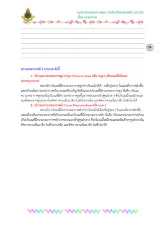 เอกสารประกอบการสอน รายวิชาวิทยาศาสตร2 ว21102
เรื่อง บรรยากาศ
………………………………………………………………………………………………………………………………………………………………
………………………………………………………………………………………………………………………………………………………………
………………………………………………………………………………………………………………………………………………………………
………………………………………………………………………………………………………………………………………………………………
………………………………………………………………………………………………………………………………………………………………
………………………………………………………………………………………………………………………………………………………………
………………………………………………………………………………………………………………………………………………………………
ความกดอากาศมี 2 ประเภท ดังนี้
1. บริเวณความกดอากาศสูง (High Pressure Area หรือ High) หรือแอนติไซโคลน
(Anitcyclone)
หมายถึง บริเวณที่มีความกดอากาศสูงกวาบริเวณใกลเคี ยงที่อยูรอบๆ ในแผนที่อากาศผิวพื้น
แสดงดวยเสนความกดอากาศเปนวงกลมหรือวงรีรูปไขลอมรอบบริเวณที่มีความกดอากาศสูง นั่นคือ บริเวณ
ความกดอากาศสูงจะเปนบริเวณที่มีความกดอากาศสูงขึ้นจากขอบนอกเขาสูศูนยกลาง ซึ่งบริเวณนี้จนะมีกระแส
ลมพัดออกจากศูนยกลางในทิศทางตามเข็มนาฬิกาในซีกโลกเหนือ และทิศทางทวนเข็มนาฬิกาในซีกโลกใต
2. บริเวณความกดอากาศต่ํา ( Low Pressure Area หรือ Low )
หมายถึง บริเวณที่มีความกดอากาศต่ํากวาบริเวณใกลเคียงที่อยูรอบๆ ในแผนที่อากาศผิวพื้น
แสดงดวยเสนความกดอากาศที่เปนวงกลมลอมบริเวณที่มีความกดอากาศต่ํา นั่นคือ บริเวณความกดอากาศต่ําจะ
เปนบริเวณที่มีความกดอากาฯศต่ําจากขอบนอกเขาสูศูนยกลาง ซึ่งบริเวณนี้จะมีกระแสลมพัดเขาหาศูนยกลางใน
ทิศทางทวนเข็มนาฬิกาในซีกโลกเหนือ และทิศทางตามเข็มนาฬิกาในซีกโลกใต
18
 