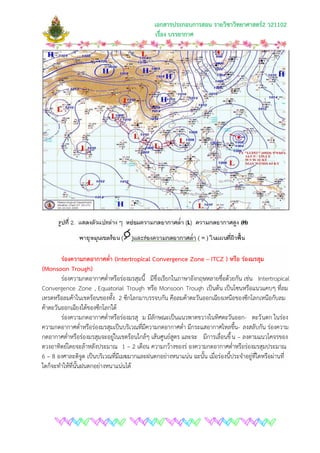 เอกสารประกอบการสอน รายวิชาวิทยาศาสตร2 ว21102
เรื่อง บรรยากาศ
รองความกดอากาศต่ํา (Intertropical Convergence Zone – ITCZ ) หรือ รองมรสุม
(Monsoon Trough)
รองความกดอากาศต่ําหรือรองมรสุมนี้ มีชื่อเรียกในภาษาอังกฤษหลายชื่อดวยกัน เชน Intertropical
Convergence Zone , Equatorial Trough หรือ Monsoon Trough เปนตน เปนโซนหรือแนวแคบๆ ที่ลม
เทรดหรือลมคาในเขตรอนของทั้ง 2 ซีกโลกมาบรรจบกัน คือลมคาตะวันออกเฉียงเหนือของซีกโลกเหนือกับลม
คาตะวันออกเฉียงใตของซีกโลกใต
รองความกดอากาศต่ําหรือรองมรสุ ม มีลักษณะเปนแนวพาดขวางในทิศตะวันออก- ตะวันตก ในรอง
ความกดอากาศต่ําหรือรองมรสุมเปนบริเวณที่มีความกดอากาศต่ํา มีกระแสอากาศไหลขึ้น- ลงสลับกัน รองความ
กดอากาศต่ําหรือรองมรสุมจะอยูในเขตรอนใกลๆ เสนศูนยสูตร และจะ มีการเลื่อนขึ้น – ลงตามแนวโคจรของ
ดวงอาทิตยโดยจะลาหลังประมาณ 1 – 2 เดือน ความกวางของร องความกดอากาศต่ําหรือรองมรสุมประมาณ
6 – 8 องศาละติจูด เปนบริเวณที่มีเมฆมากและฝนตกอยางหนาแนน ฉะนั้น เมื่อรองนี้ประจําอยูที่ใดหรือผานที่
ใดก็จะทําใหที่นั้นฝนตกอยางหนาแนนได
 