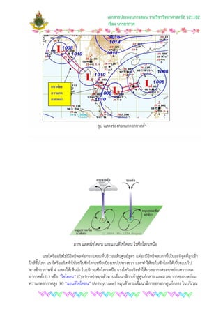 เอกสารประกอบการสอน รายวิชาวิทยาศาสตร2 ว21102
เรื่อง บรรยากาศ
รูป แสดงรองความกดอากาศต่ํา
ภาพ แสดงไซโคลน และแอนติไซโคลน ในซีกโลกเหนือ
แรงโคริออริสไมมีอิทธิพลตอกระแสลมที่บริเวณเสนศูนยสูตร แตจะมีอิทธิพลมากขึ้นในละติจูดที่สูงเขา
ใกลขั้วโลก แรงโคริออริสทําใหลมในซีกโลกเหนือเบี่ยงเบนไปทางขวา และทําใหลมในซีกโลกใตเบี่ยงเบนไป
ทางซาย ภาพที่ 4 แสดงใหเห็นวา ในบริเวณซีกโลกเหนือ แรงโคริออริสทําใหมวลอากาศรอบหยอมความกด
อากาศต่ํา (L) หรือ “ไซโคลน” (Cyclone) หมุนตัวทวนเข็มนาฬิกาเขาสูศูนยกลาง และมวลอากาศรอบหยอม
ความกดอากาศสูง (H) “แอนติไซโคลน” (Anticyclone) หมุนตัวตามเข็มนาฬิกาออกจากศูนยกลาง ในบริเวณ
 