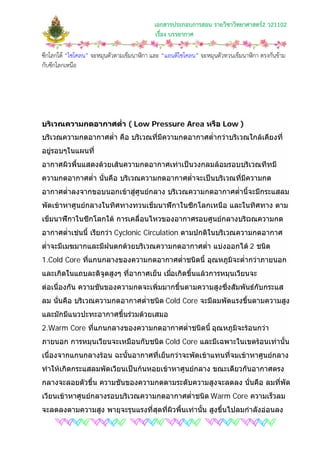 เอกสารประกอบการสอน รายวิชาวิทยาศาสตร2 ว21102
เรื่อง บรรยากาศ
ซีกโลกใต “ไซโคลน” จะหมุนตัวตามเข็มนาฬิกา และ “แอนติไซโคลน” จะหมุนตัวทวนเข็มนาฬิกา ตรงกันขาม
กับซีกโลกเหนือ
บริเวณความกดอากาศต่ํา ( Low Pressure Area หรือ Low )
บริเวณความกดอากาศต่ํา คือ บริเวณที่มีความกดอากาศต่ํากวาบริเวณใกลเคียงที่
อยูรอบๆในแผนที่
อากาศผิวพื้นแสดงดวยเสนความกดอากาศเทาเปนวงกลมลอมรอบบริเวณทีทมี
ความกดอากาศต่ํา นั่นคือ บริเวณความกดอากาศต่ําจะเปนบริเวณที่มีความกด
อากาศต่ําลงจากขอบนอกเขาสูศูนยกลาง บริเวณความกดอากาศต่ํานี้จะมีกระแสลม
พัดเขาหาศูนยกลางในทิศทางทวนเข็มนาฬิกาในซีกโลกเหนือ และในทิศทาง ตาม
เข็มนาฬิกาในซีกโลกใต การเคลื่อนไหวของอากาศรอบศูนยกลางบริเวณความกด
อากาศต่ําเชนนี้ เรียกวา Cyclonic Circulation ตามปกติในบริเวณความกดอากาศ
ต่ําจะมีเมฆมากและมีฝนตกดวยบริเวณความกดอากาศต่ํา แบงออกได 2 ชนิด
1.Cold Core ที่แกนกลางของความกดอากาศต่ําชนิดนี้ อุณหภูมิจะต่ํากวาภายนอก
และเกิดในแถบละติจูดสูงๆ ที่อากาศเย็น เมื่อเกิดขึ้นแลวการหมุนเวียนจะ
ตอเนื่องกัน ความชันของความกดจะเพิ่มมากขึ้นตามความสูงซึ่งสัมพันธกับกระแส
ลม นั่นคือ บริเวณความกดอากาศต่ําชนิด Cold Core จะมีลมพัดแรงขึ้นตามความสูง
และมักมีแนวปะทะอากาศขึ้นรวมดวยเสมอ
2.Warm Core ที่แกนกลางของความกดอากาศต่ําชนิดนี้ อุณหภูมิจะรอนกวา
ภายนอก การหมุนเวียนจะเหมือนกับชนิด Cold Core และมีเฉพาะในเขตรอนเทานั้น
เนื่องจากแกนกลางรอน ฉะนั้นอากาศที่เย็นกวาจะพัดเขาแทนที่จมเขาหาศูนยกลาง
ทําใหเกิดกระแสลมพัดเวียนเปนกนหอยเขาหาศูนยกลาง ขณะเดียวกันอากาศตรง
กลางจะลอยตัวขึ้น ความชันของความกดตามระดับความสูงจะลดลง นั่นคือ ลมที่พัด
เวียนเขาหาศูนยกลางรอบบริเวณความกดอากาศต่ําชนิด Warm Core ความเร็วลม
จะลดลงตามความสูง พายุจะรุนแรงที่สุดที่ผิวพื้นเทานั้น สูงขึ้นไปลมกําลังออนลง
 