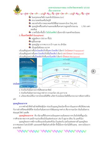 เอกสารประกอบการสอน รายวิชาวิทยาศาสตร2 ว21102
เรื่อง บรรยากาศ
โมเลกุลของแกสมีการแตกตัวเปนไอออน (ion)
สามารถสะทอนคลื่นวิทยุได
เหมาะสําหรับการคมนาคมหรือใชสื่อสารระยะทางไกล (วิทยุ AM)
อุณหภูมิคงที่ในระดับลางและจะเพิ่มขึ้นตามความสูงจนถึงประมาณ 1,700 องศา
เซลเซียส
บางครั้งเรียกชั้นนี้วา ไอโอโนสเฟยร เนื่องจากมีการแตกตัวของไอออน
5. ชั้นเอกโซสเฟยร (Exosphere)
อยูสูงถัดจาก 500 km ขึ้นไป
อยูชั้นนอกสุด
อุณหภูมิสูง อากาศเบาบาง มี H และ He เล็กนอย
เปนจุดเริ่มตนของ อวกาศ
บริเวณที่อยูระหวางชั้นโทรโพสเฟยรกับชั้นสตราโทสเฟยร เรียกวา โทรโพพอส (Tropopause)
บริเวณที่อยูระหวางชั้นสตราโทสเฟยรกับชั้นมีโซสเฟยร เรียกวา สตราโทพอส ( Stratopause)
บริเวณที่อยูระหวางชั้นมีโซสเฟยรกับชั้นเทอรโมสเฟยร เรียกวา มีโซพอส (Mesopause)
ประโยชนของบรรยากาศ
1. ชวยใหอุณหภูมิของโลกไมสูงเกินไปในเวลากลางวัน และไมต่ําเกินไปในเวลากลางคืน
2. ชวยปองกันอันตรายจากรังสีของดวงอาทิตย
3. ชวยปองกันอันตรายจากอนุภาคตางๆ จากนอกโลก เชน อุกกาบาต
4. แกสออกซิเจนใชในการหายใจของสิ่งมีชีวิต แกสคารบอนไดออกไซดใชในกระบวนการสังเคราะหดวย
แสง
อุณหภูมิของอากาศ
อากาศทําหนาที่คลายผาหมที่หอหุมโลก ชวยปรับอุณหภูมิของโลกทั้งกลางวันและกลางคืนใหเหมาะสม
กับการดํารงชีวิตของสิ่งมีชีวิต ชวยปองกันอันตรายจากรังสีและอนุภาคตางๆ ที่มาจากนอกโลก อันเปนอันตราย
ตอมนุษย สัตว และพืช
อุณหภูมิของอากาศ คือ ปริมาณที่ใชบอกความรอนและความเย็นของอากาศ เปนปจจัยพื้นฐานใน
การศึกษาสภาพอากาศ และมีการแปรเปลี่ยนไปในแตละชวงเวลา เชน ป ฤดูกาล เดือน วัน และชั่วโมง
อุณหภูมิของอากาศมีการเปลี่ยนแปลงในแตละชั่วโมง ในแตละวัน และในแตละสถานที่ อุณหภูมิของ
อากาศจะลดลง ในชวงใกลค่ํา และจะลดต่ําที่สุดในชวงเชามืด ทั้งนี้เนื่องจากโลกไมไดรับแสงแ ละความรอนจาก
ดวงอาทิตย
4
 