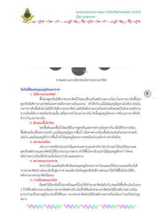 เอกสารประกอบการสอน รายวิชาวิทยาศาสตร2 ว21102
เรื่อง บรรยากาศ
ภาพแสดง แนววงโคจรของโลกรอบดวงอาทิตย
ปจจัยที่มีผลตออุณหภูมิของอากาศ
1. รังสีจากดวงอาทิตย
พื้นโลกดูดกลืนรังสีจากดวงอาทิตยไวและเปลี่ยนเปนพลังงานความรอน ในเวลากลางวันพื้นโลก
ดูดกลืนรังสีจากดวงอาทิตยและคายพลังงานความรอนออกม าทําใหบริเวณนั้นมีอุณหภูมิสูงตามไปดวย สวนใน
เวลากลางคืนพื้นผิวโลกไมไดรับรังสีจากดวงอาทิตย แตยังมีพลังงานความรอนสวนหนึ่งสะสมไวแลวคายพลังงาน
ความรอนใหอากาศเหนือบริเวณนั้น แตไมมากเทาในเวลากลางวัน ดังนั้นอุณหภูมิของอากาศในเวลากลางคืนจึง
ต่ํากวาในเวลากลางวัน
2. ลักษณะพื้นผิวโลก
โดยพื้นดินและพื้นน้ํามีสมบัติในการดูดกลืนและคายความรอนตางกัน เมื่อไดรับความรอน
พื้นดินจะรอนขึ้นอยางรวดเร็ว และมีอุณหภูมิสูงกวาพื้นน้ํา เมื่อคายความรอนพื้นดินจะเย็นตัวลงอยางรวดเร็ว
เชนกัน และมีอุณหภูมิต่ํากวาพื้นน้ําทําใหอุณหภูมิของอากาศเหนือบริเวณดังกลาวตางกันดวย
3. สภาพแวดลอม
เชน อากาศเหนือบริเวณปาไมและทะเลทรายแตกตางกัน โดยบริเวณปาไมจะใหรมเงาและ
ดูดกลืนพลังงานแสงอาทิตยไปใชในกระบวนการตางๆ ทําใหพื้นโลกบริเวณปาไมมีอุณหภูมิต่ํากวา จึงคาย
พลังงานความรอนใหบริเวณนั้นนอยกวาบริเวณทะเลทราย
4. สภาพของบรรยากาศ
พบวาปริมาณเมฆในทองฟามีผลตออุณหภูมิของอากาศ โดยเมฆจะใหรมเงาและสะทอนรังสี
จากดวงอาทิตยบางสวนกลับคืนสูอวกาศ ขณะเดียวกันก็จะดูดกลืนรังสีบางสวนเอาไวทําใหพื้นผิวโลกไดรับ
พลังงานจากดวงอาทิตยนอยลง
5. การเอียงของแกนโลก
มีผลทําใหโลกหันขั้วโลกเหนือและขั้วโลกใตเขาดวงอาทิตยสลับกัน สงผลใหพื้นที่บนโลกในรอบ
1 ป ไดรับพลังงานความรอนจากดวงอาทิตยตางกัน โดยขั้วที่หันเขาหาดวงอาทิตยจะไดรับพลังงานความรอน
มากกวาจะเปนชวงฤดูรอน สวนขั้วที่หันออ กจากดวงอาทิตยจะไดรับพลังงานความรอนนอยกวาจะเปนชวงฤดู
หนาว
6
 