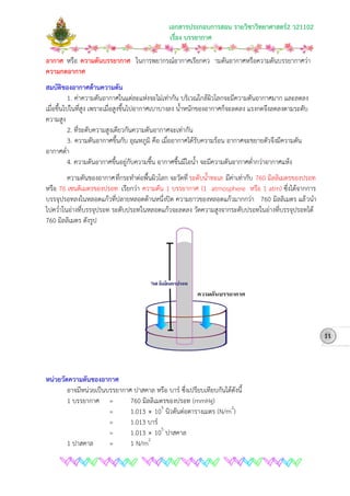 เอกสารประกอบการสอน รายวิชาวิทยาศาสตร2 ว21102
เรื่อง บรรยากาศ
อากาศ หรือ ความดันบรรยากาศ ในการพยากรณอากาศเรียกคว ามดันอากาศหรือความดันบรรยากาศวา
ความกดอากาศ
สมบัติของอากาศดานความดัน
1. คาความดันอากาศในแตละแหงจะไมเทากัน บริเวณใกลผิวโลกจะมีความดันอากาศมาก และลดลง
เมื่อขึ้นไปในที่สูง เพราะเมื่อสูงขึ้นไปอากาศเบาบางลง น้ําหนักของอากาศก็จะลดลง แรงกดจึงลดลงตามระดับ
ความสูง
2. ที่ระดับความสูงเดียวกันความดันอากาศจะเทากัน
3. ความดันอากาศขึ้นกับ อุณหภูมิ คือ เมื่ออากาศไดรับความรอน อากาศจะขยายตัวจึงมีความดัน
อากาศต่ํา
4. ความดันอากาศขึ้นอยูกับความชื้น อากาศชื้นมีไอน้ํา จะมีความดันอากาศต่ํากวาอากาศแหง
ความดันของอากาศที่กระทําตอพื้นผิวโลก จะวัดที่ ระดับน้ําทะเล มีคาเทากับ 760 มิลลิเมตรของปรอท
หรือ 76 เซนติเมตรของปรอท เรียกวา ความดัน 1 บรรยากาศ (1 atmosphere หรือ 1 atm) ซึ่งไดจากการ
บรรจุปรอทลงในหลอดแกวที่ปลายหลอดดานหนึ่งปด ความยาวของหลอดแกวมากกวา 760 มิลลิเมตร แลวนํา
ไปคว่ําในอางที่บรรจุปรอท ระดับปรอทในหลอดแกวจะลดลง วัดความสูงจากระดับปรอทในอางที่บรรจุปรอทได
760 มิลลิเมตร ดังรูป
หนวยวัดความดันของอากาศ
อาจมีหนวยเปนบรรยากาศ ปาสคาล หรือ บาร ซึ่งเปรียบเทียบกันไดดังนี้
1 บรรยากาศ = 760 มิลลิเมตรของปรอท (mmHg)
= 1.013  105
นิวตันตอตารางเมตร (N/m2
= 1.013 บาร
)
= 1.013  105
1 ปาสคาล = 1 N/m
ปาสคาล
11
2
 