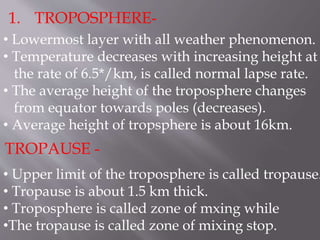 1. TROPOSPHERE-
• Lowermost layer with all weather phenomenon.
• Temperature decreases with increasing height at
the rate of 6.5*/km, is called normal lapse rate.
• The average height of the troposphere changes
from equator towards poles (decreases).
• Average height of tropsphere is about 16km.
TROPAUSE -
• Upper limit of the troposphere is called tropause.
• Tropause is about 1.5 km thick.
• Troposphere is called zone of mxing while
•The tropause is called zone of mixing stop.
 