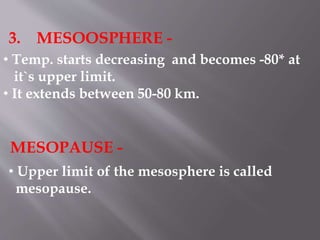 3. MESOOSPHERE -
• Temp. starts decreasing and becomes -80* at
it`s upper limit.
• It extends between 50-80 km.
MESOPAUSE -
• Upper limit of the mesosphere is called
mesopause.
 