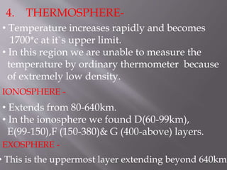 4. THERMOSPHERE-
• Temperature increases rapidly and becomes
1700*c at it`s upper limit.
• In this region we are unable to measure the
temperature by ordinary thermometer because
of extremely low density.
• Extends from 80-640km.
• In the ionosphere we found D(60-99km),
E(99-150),F (150-380)& G (400-above) layers.
IONOSPHERE -
EXOSPHERE -
• This is the uppermost layer extending beyond 640km
 