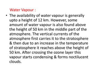 Water Vapour :
• The availability of water vapour is generally
upto a height of 12 km. However, some
amount of water vapour is also found above
the height of 50 km in the middle part of the
atmosphere. The vertical currents of the
atmosphere first carries it to the stratosphere
& then due to an increase in the temperature
of stratosphere it reaches above the height of
50 km. After crossing the ozone layer this
vapour starts condensing & forms noctilucent
clouds.
 