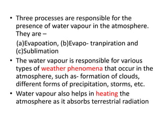 • Three processes are responsible for the
presence of water vapour in the atmosphere.
They are –
(a)Evapoation, (b)Evapo- tranpiration and
(c)Sublimation
• The water vapour is responsible for various
types of weather phenomena that occur in the
atmosphere, such as- formation of clouds,
different forms of precipitation, storms, etc.
• Water vapour also helps in heating the
atmosphere as it absorbs terrestrial radiation
 