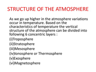 STRUCTURE OF THE ATMOSPHERE
As we go up higher in the atmosphere variations
occur in temperature. Based on the
characteristics of temperature the vertical
structure of the atmosphere can be divided into
following 6 concentric layers :
(i)Troposphere
(ii)Stratosphere
(iii)Mesosphere
(iv)Ionosphere or Thermosphere
(v)Exosphere
(vi)Magnetosphere
 