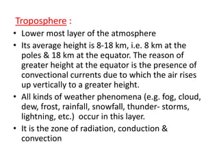 Troposphere :
• Lower most layer of the atmosphere
• Its average height is 8-18 km, i.e. 8 km at the
poles & 18 km at the equator. The reason of
greater height at the equator is the presence of
convectional currents due to which the air rises
up vertically to a greater height.
• All kinds of weather phenomena (e.g. fog, cloud,
dew, frost, rainfall, snowfall, thunder- storms,
lightning, etc.) occur in this layer.
• It is the zone of radiation, conduction &
convection
 