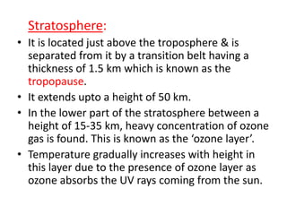 Stratosphere:
• It is located just above the troposphere & is
separated from it by a transition belt having a
thickness of 1.5 km which is known as the
tropopause.
• It extends upto a height of 50 km.
• In the lower part of the stratosphere between a
height of 15-35 km, heavy concentration of ozone
gas is found. This is known as the ‘ozone layer’.
• Temperature gradually increases with height in
this layer due to the presence of ozone layer as
ozone absorbs the UV rays coming from the sun.
 