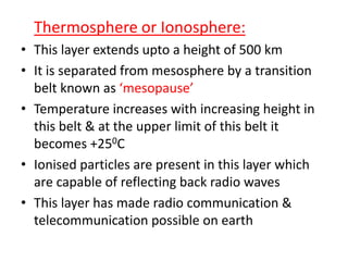Thermosphere or Ionosphere:
• This layer extends upto a height of 500 km
• It is separated from mesosphere by a transition
belt known as ‘mesopause’
• Temperature increases with increasing height in
this belt & at the upper limit of this belt it
becomes +250C
• Ionised particles are present in this layer which
are capable of reflecting back radio waves
• This layer has made radio communication &
telecommunication possible on earth
 