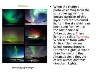 • When the charged
particles coming from the
sun strike against the
ionised particles of this
layer, it creates colourful
lights in the sky which can
been seen from within
the Arctic circle &
Antarctic circle. These
lights are called ‘Auroras’.
When seen from within
Arctic circle they are
called ‘Aurora Borealis’
(Northern Lights) & when
seen from within the
Antarctic circle they are
called ‘aurora Australis’
(Southern Lights)
AURORAS
Source : google images
 