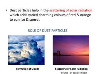 • Dust particles help in the scattering of solar radiation
which adds varied charming colours of red & orange
to sunrise & sunset
ROLE OF DUST PARTICLES
Formation of Clouds Scattering of Solar Radiation
Source : all google images
 
